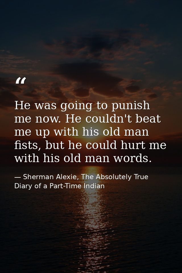 He was going to punish me now. He couldn't beat me up with his old man fists, but he could hurt me with his old man word — Sherman Alexie, The Absolutely True Diary of a Part-Time Indian