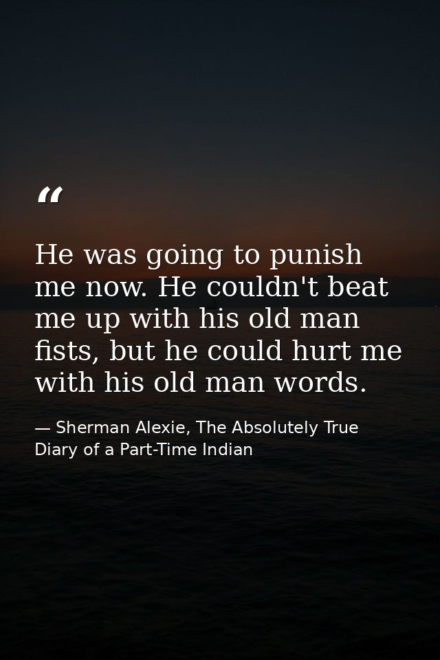 He was going to punish me now. He couldn't beat me up with his old man fists, but he could hurt me with his old man word — Sherman Alexie, The Absolutely True Diary of a Part-Time Indian