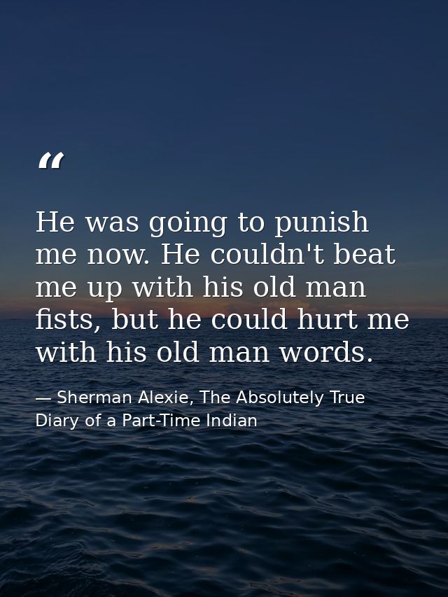 He was going to punish me now. He couldn't beat me up with his old man fists, but he could hurt me with his old man word — Sherman Alexie, The Absolutely True Diary of a Part-Time Indian