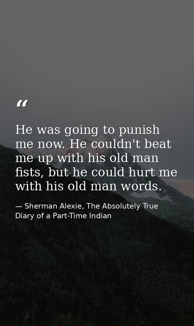 He was going to punish me now. He couldn't beat me up with his old man fists, but he could hurt me with his old man word — Sherman Alexie, The Absolutely True Diary of a Part-Time Indian