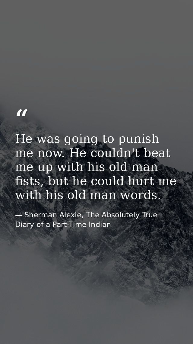 He was going to punish me now. He couldn't beat me up with his old man fists, but he could hurt me with his old man word — Sherman Alexie, The Absolutely True Diary of a Part-Time Indian