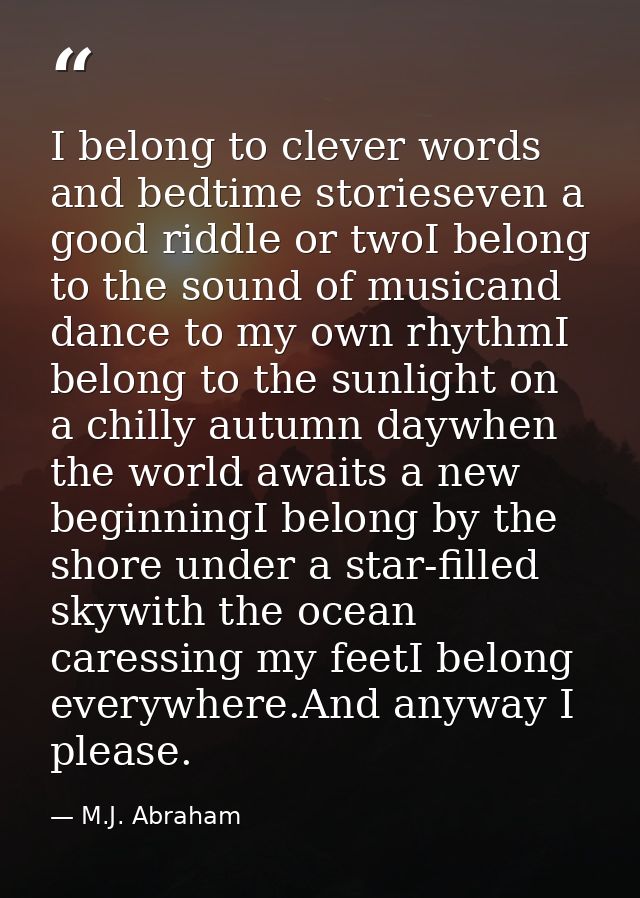 I belong to clever words and bedtime storieseven a good riddle or twoI belong to the sound of musicand dance to my own r — M.J. Abraham
