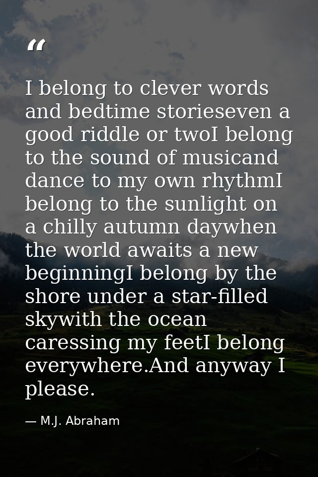 I belong to clever words and bedtime storieseven a good riddle or twoI belong to the sound of musicand dance to my own r — M.J. Abraham