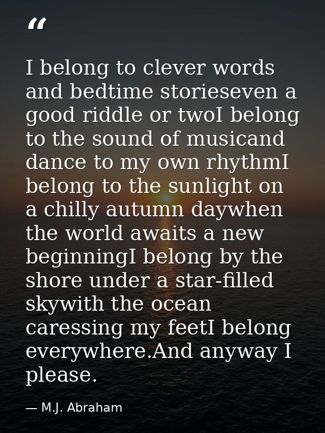 I belong to clever words and bedtime storieseven a good riddle or twoI belong to the sound of musicand dance to my own r — M.J. Abraham