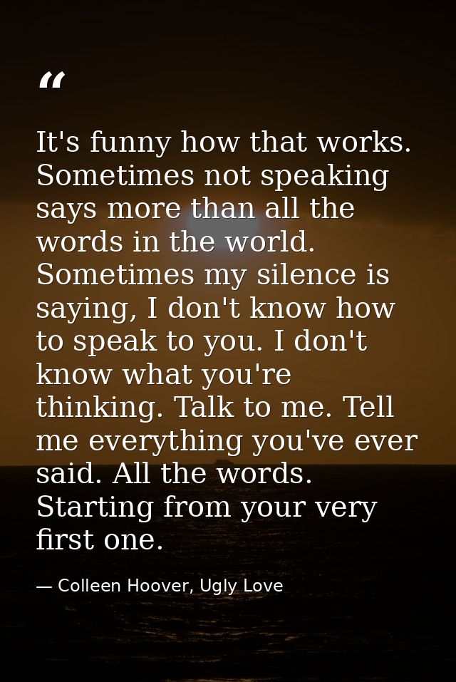 It's funny how that works. Sometimes not speaking says more than all the words in the world. Sometimes my silence is say — Colleen Hoover, Ugly Love