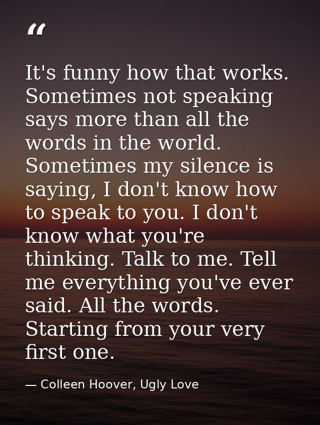 It's funny how that works. Sometimes not speaking says more than all the words in the world. Sometimes my silence is say — Colleen Hoover, Ugly Love