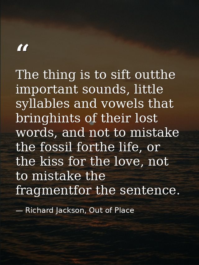 The thing is to sift outthe important sounds, little syllables and vowels that bringhints of their lost words, and not t — Richard Jackson, Out of Place