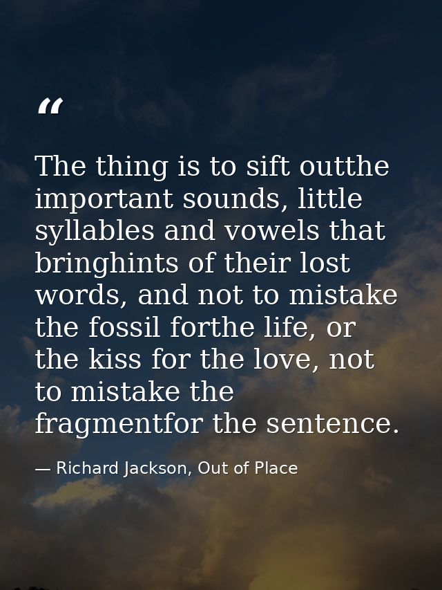 The thing is to sift outthe important sounds, little syllables and vowels that bringhints of their lost words, and not t — Richard Jackson, Out of Place