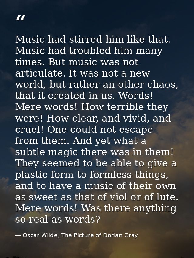 Music had stirred him like that. Music had troubled him many times. But music was not articulate. It was not a new world — Oscar Wilde, The Picture of Dorian Gray
