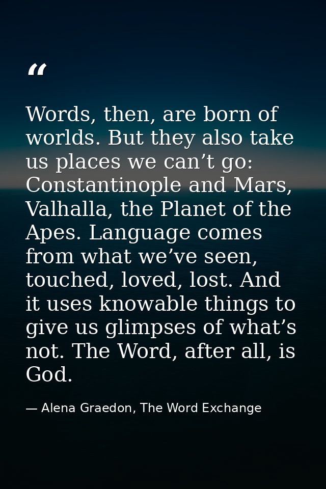 Words, then, are born of worlds. But they also take us places we can’t go: Constantinople and Mars, Valhalla, the Planet — Alena Graedon, The Word Exchange