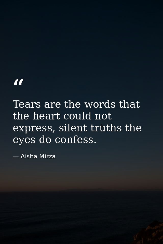 Tears are the words that the heart could not express, silent truths the eyes do confess. — Aisha Mirza