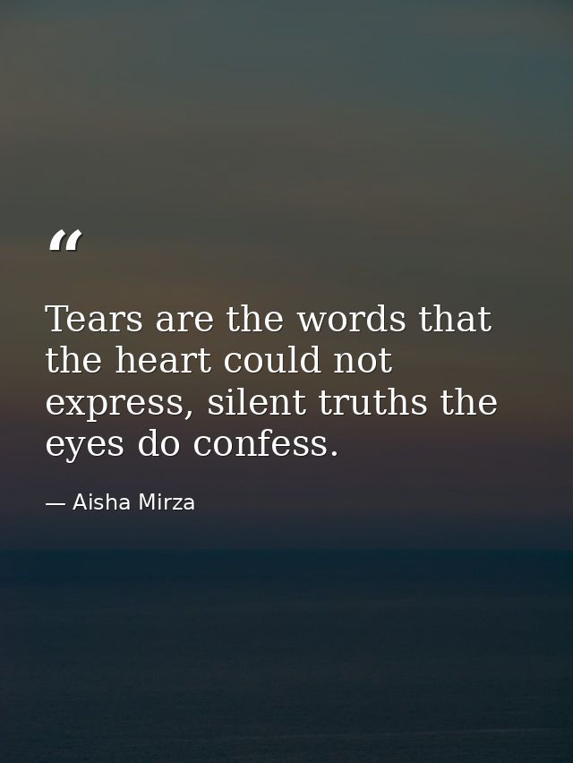 Tears are the words that the heart could not express, silent truths the eyes do confess. — Aisha Mirza