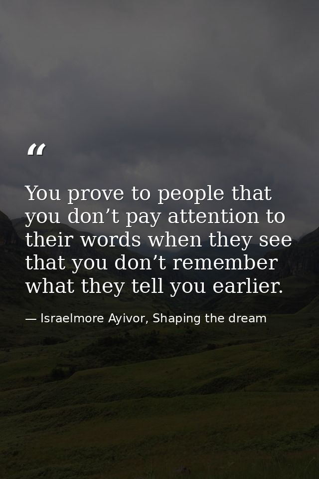 You prove to people that you don’t pay attention to their words when they see that you don’t remember what they tell you — Israelmore Ayivor, Shaping the dream