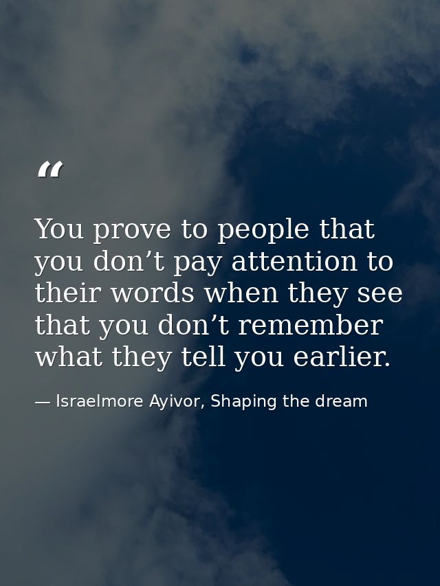 You prove to people that you don’t pay attention to their words when they see that you don’t remember what they tell you — Israelmore Ayivor, Shaping the dream