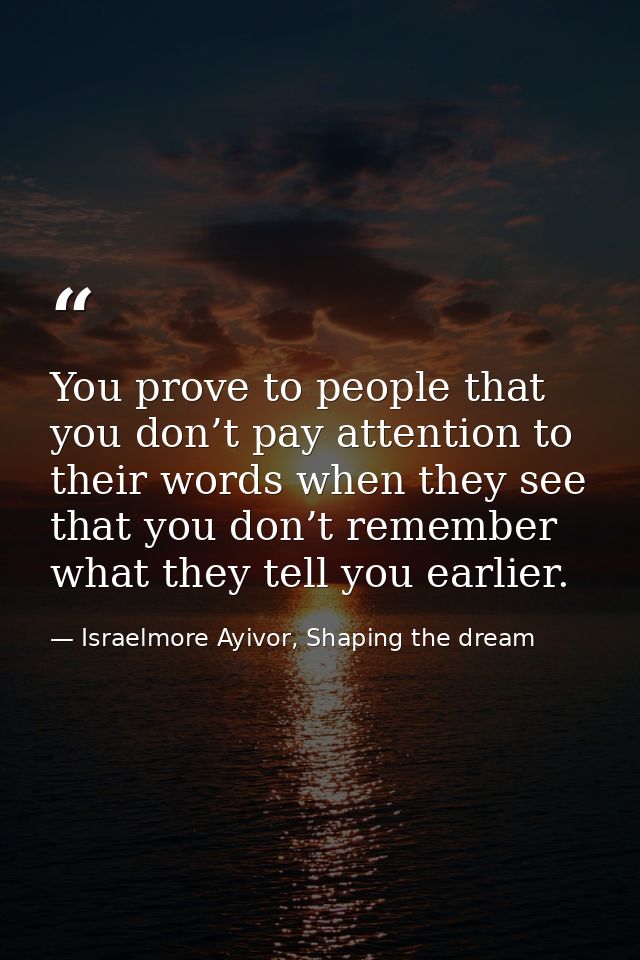 You prove to people that you don’t pay attention to their words when they see that you don’t remember what they tell you — Israelmore Ayivor, Shaping the dream
