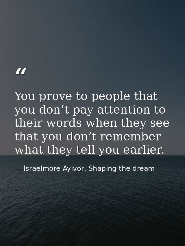 You prove to people that you don’t pay attention to their words when they see that you don’t remember what they tell you — Israelmore Ayivor, Shaping the dream