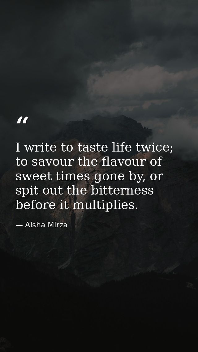 I write to taste life twice; to savour the flavour of sweet times gone by, or spit out the bitterness before it multipli — Aisha Mirza