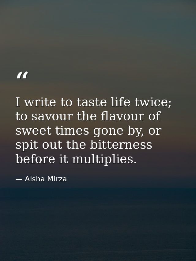 I write to taste life twice; to savour the flavour of sweet times gone by, or spit out the bitterness before it multipli — Aisha Mirza