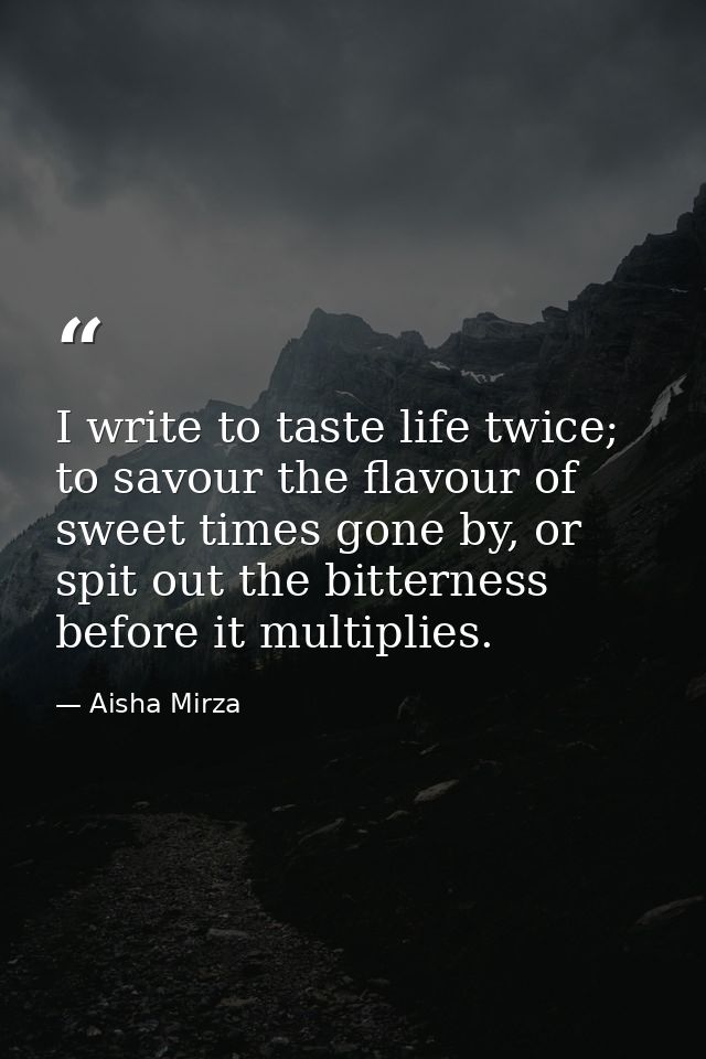 I write to taste life twice; to savour the flavour of sweet times gone by, or spit out the bitterness before it multipli — Aisha Mirza