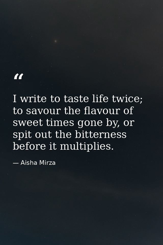 I write to taste life twice; to savour the flavour of sweet times gone by, or spit out the bitterness before it multipli — Aisha Mirza