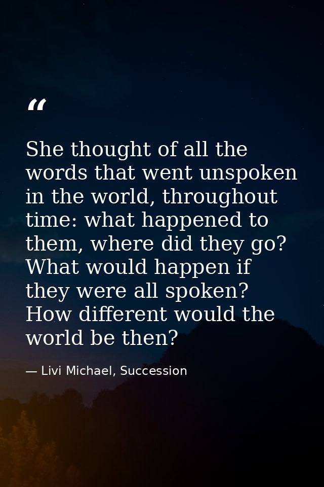She thought of all the words that went unspoken in the world, throughout time: what happened to them, where did they go? — Livi Michael, Succession