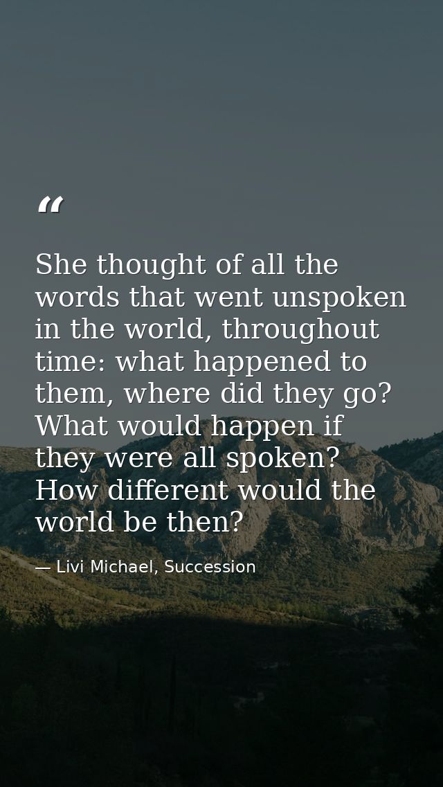She thought of all the words that went unspoken in the world, throughout time: what happened to them, where did they go? — Livi Michael, Succession