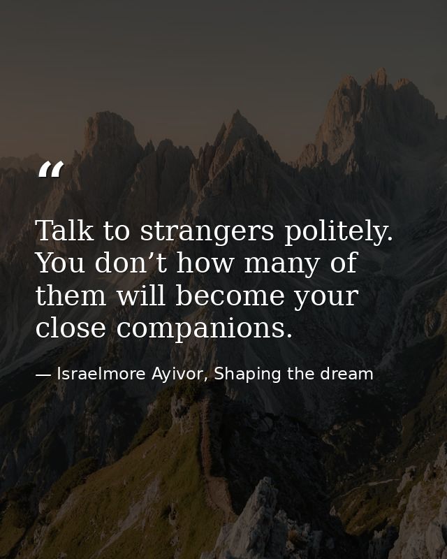 Talk to strangers politely. You don’t how many of them will become your close companions. — Israelmore Ayivor, Shaping the dream