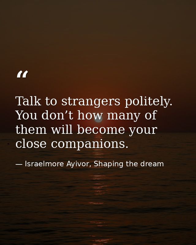 Talk to strangers politely. You don’t how many of them will become your close companions. — Israelmore Ayivor, Shaping the dream
