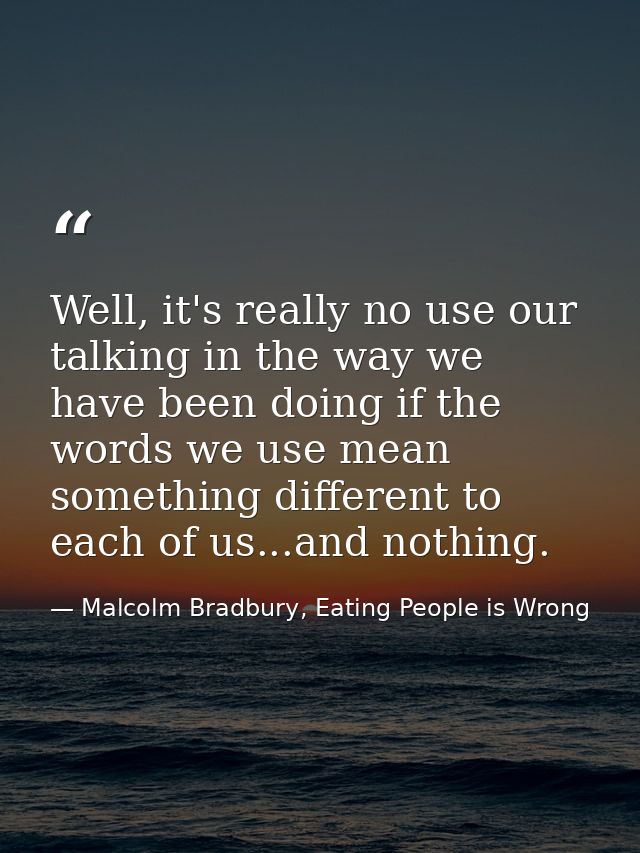 Well, it's really no use our talking in the way we have been doing if the words we use mean something different to each  — Malcolm Bradbury, Eating People is Wrong