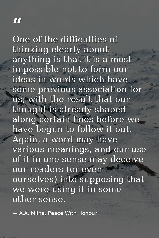 One of the difficulties of thinking clearly about anything is that it is almost impossible not to form our ideas in word — A.A. Milne, Peace With Honour
