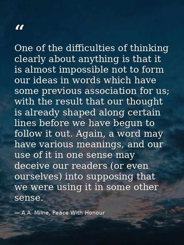 One of the difficulties of thinking clearly about anything is that it is almost impossible not to form our ideas in word — A.A. Milne, Peace With Honour