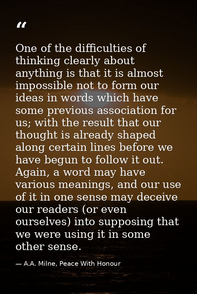 One of the difficulties of thinking clearly about anything is that it is almost impossible not to form our ideas in word — A.A. Milne, Peace With Honour