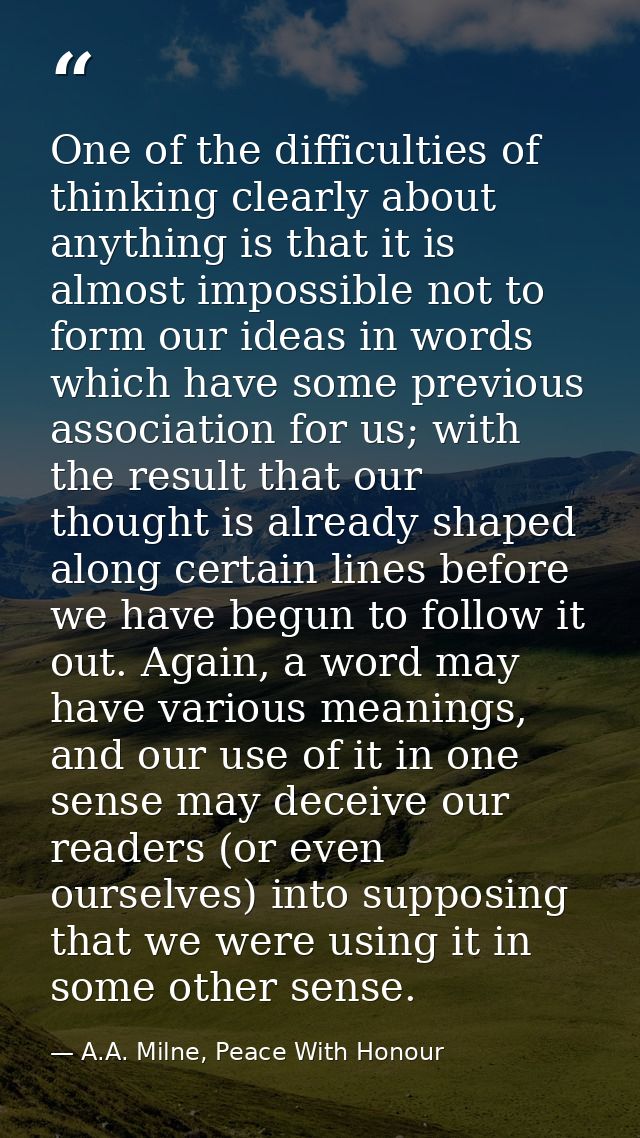 One of the difficulties of thinking clearly about anything is that it is almost impossible not to form our ideas in word — A.A. Milne, Peace With Honour