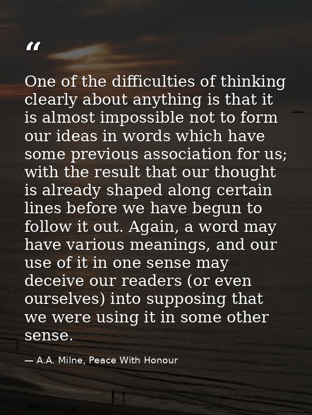 One of the difficulties of thinking clearly about anything is that it is almost impossible not to form our ideas in word — A.A. Milne, Peace With Honour