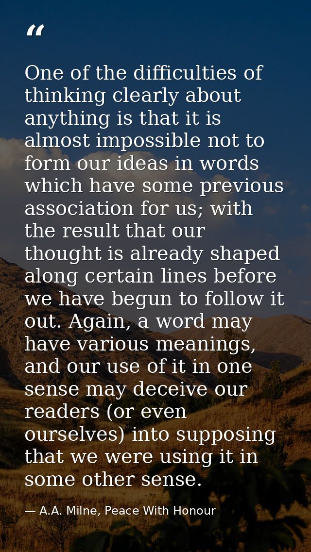 One of the difficulties of thinking clearly about anything is that it is almost impossible not to form our ideas in word — A.A. Milne, Peace With Honour