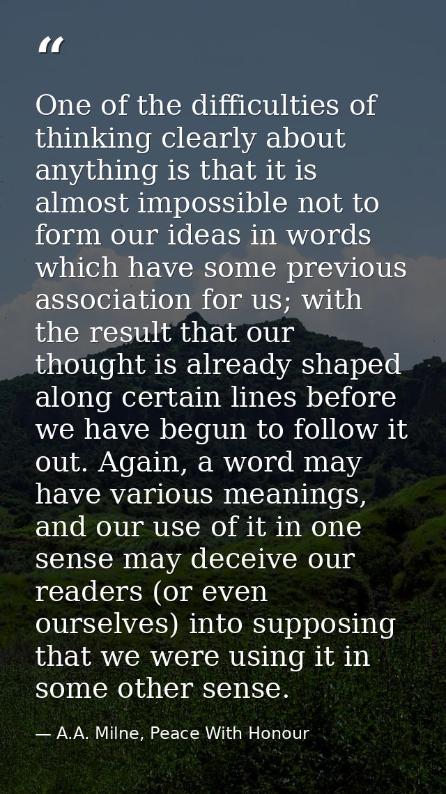 One of the difficulties of thinking clearly about anything is that it is almost impossible not to form our ideas in word — A.A. Milne, Peace With Honour