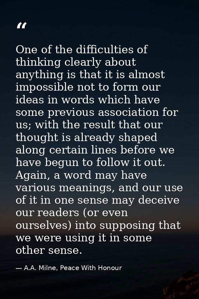 One of the difficulties of thinking clearly about anything is that it is almost impossible not to form our ideas in word — A.A. Milne, Peace With Honour