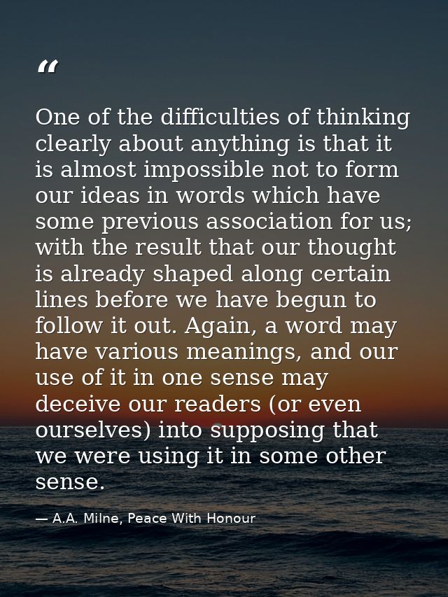 One of the difficulties of thinking clearly about anything is that it is almost impossible not to form our ideas in word — A.A. Milne, Peace With Honour