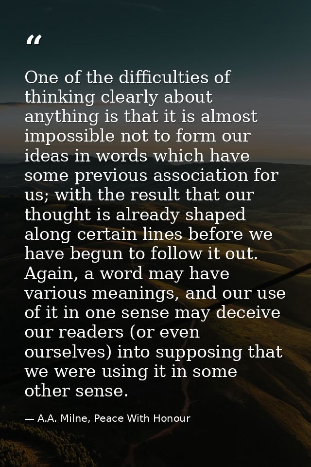 One of the difficulties of thinking clearly about anything is that it is almost impossible not to form our ideas in word — A.A. Milne, Peace With Honour