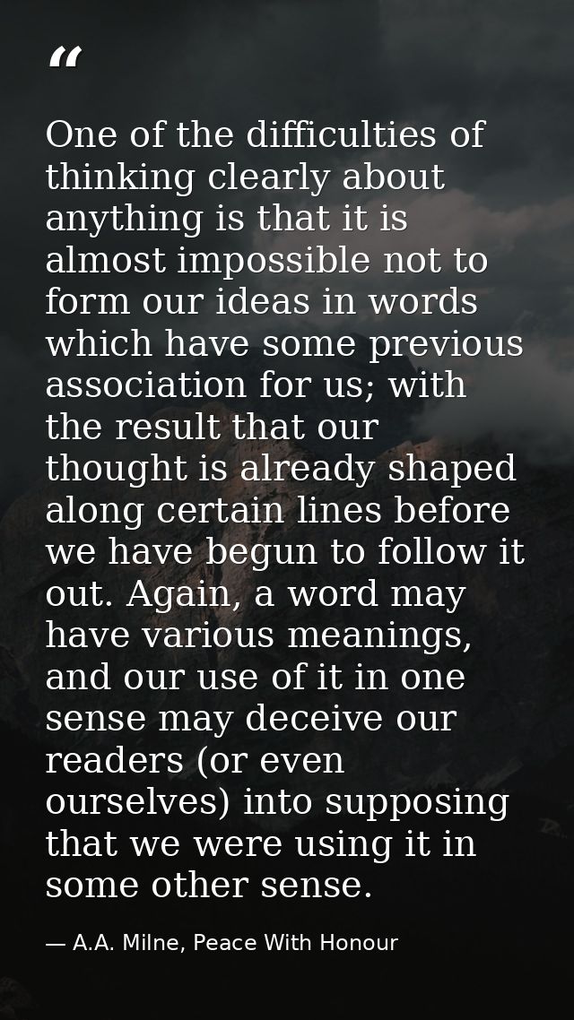 One of the difficulties of thinking clearly about anything is that it is almost impossible not to form our ideas in word — A.A. Milne, Peace With Honour
