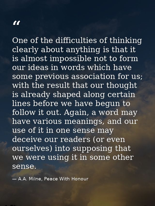 One of the difficulties of thinking clearly about anything is that it is almost impossible not to form our ideas in word — A.A. Milne, Peace With Honour