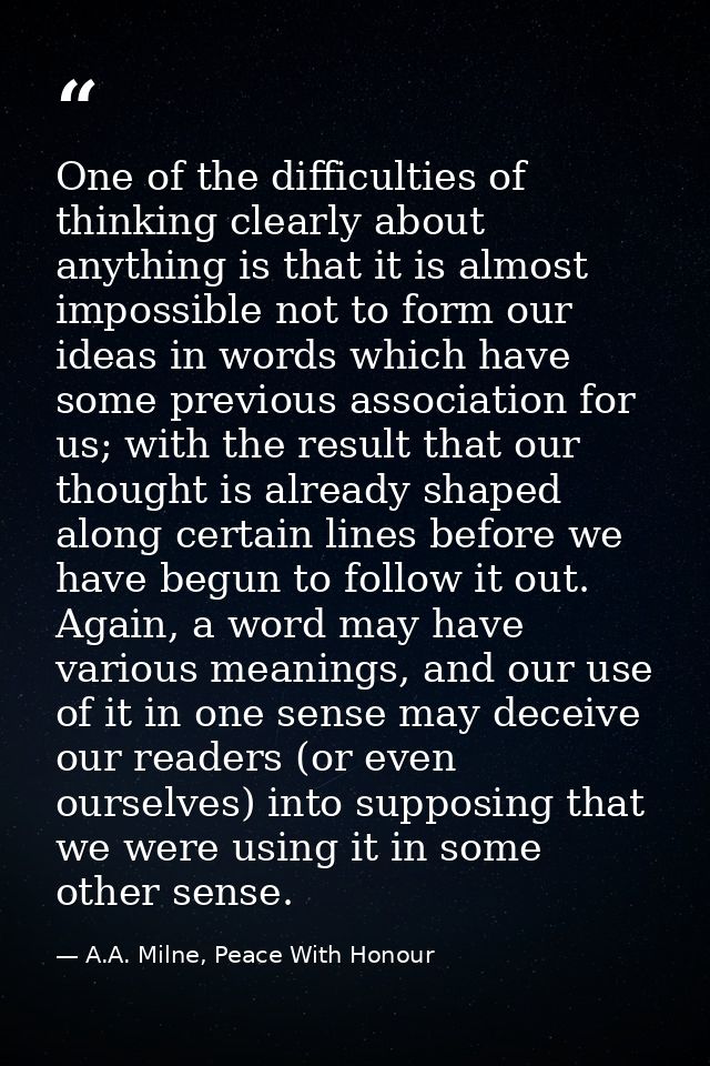 One of the difficulties of thinking clearly about anything is that it is almost impossible not to form our ideas in word — A.A. Milne, Peace With Honour
