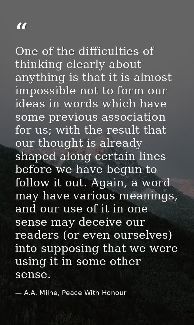 One of the difficulties of thinking clearly about anything is that it is almost impossible not to form our ideas in word — A.A. Milne, Peace With Honour