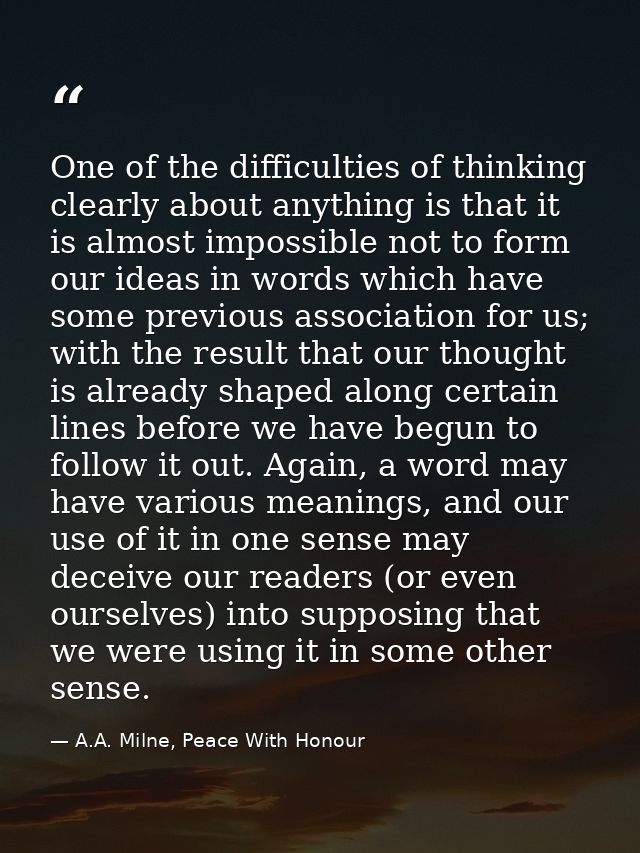 One of the difficulties of thinking clearly about anything is that it is almost impossible not to form our ideas in word — A.A. Milne, Peace With Honour