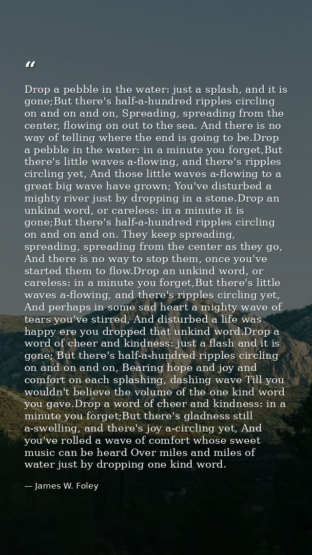 Drop a pebble in the water: just a splash, and it is gone;But there's half-a-hundred ripples circling on and on and on,  — James W. Foley
