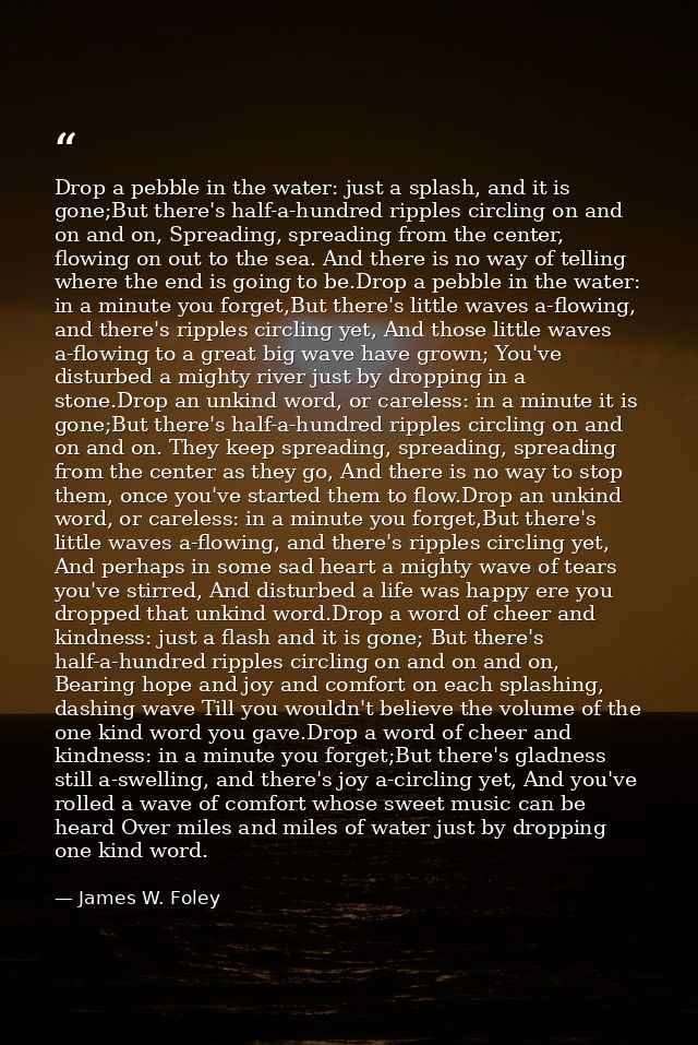 Drop a pebble in the water: just a splash, and it is gone;But there's half-a-hundred ripples circling on and on and on,  — James W. Foley