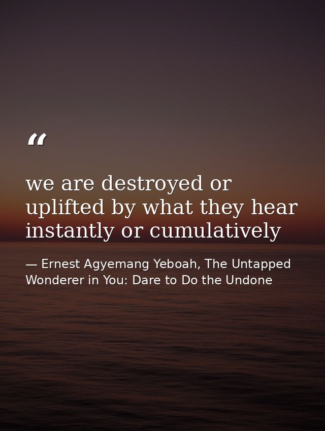 we are destroyed or uplifted by what they hear instantly or cumulatively — Ernest Agyemang Yeboah, The Untapped Wonderer in You: Dare to Do the Undone