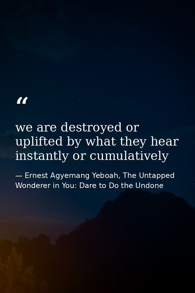 we are destroyed or uplifted by what they hear instantly or cumulatively — Ernest Agyemang Yeboah, The Untapped Wonderer in You: Dare to Do the Undone