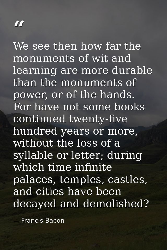 We see then how far the monuments of wit and learning are more durable than the monuments of power, or of the hands. For — Francis Bacon