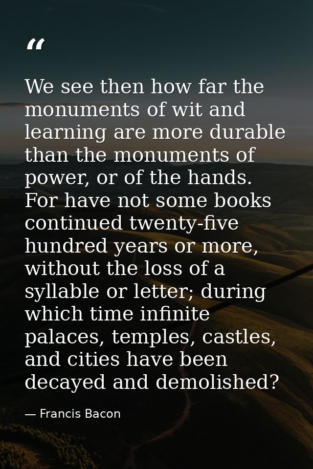 We see then how far the monuments of wit and learning are more durable than the monuments of power, or of the hands. For — Francis Bacon